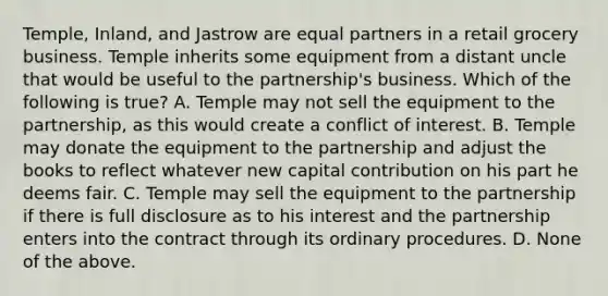 Temple, Inland, and Jastrow are equal partners in a retail grocery business. Temple inherits some equipment from a distant uncle that would be useful to the partnership's business. Which of the following is true? A. Temple may not sell the equipment to the partnership, as this would create a conflict of interest. B. Temple may donate the equipment to the partnership and adjust the books to reflect whatever new capital contribution on his part he deems fair. C. Temple may sell the equipment to the partnership if there is full disclosure as to his interest and the partnership enters into the contract through its ordinary procedures. D. None of the above.