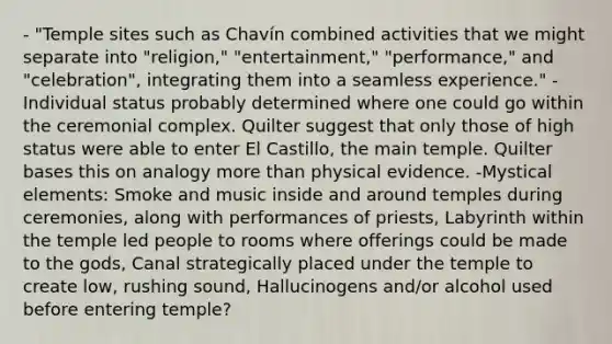 - "Temple sites such as Chavín combined activities that we might separate into "religion," "entertainment," "performance," and "celebration", integrating them into a seamless experience." - Individual status probably determined where one could go within the ceremonial complex. Quilter suggest that only those of high status were able to enter El Castillo, the main temple. Quilter bases this on analogy more than physical evidence. -Mystical elements: Smoke and music inside and around temples during ceremonies, along with performances of priests, Labyrinth within the temple led people to rooms where offerings could be made to the gods, Canal strategically placed under the temple to create low, rushing sound, Hallucinogens and/or alcohol used before entering temple?