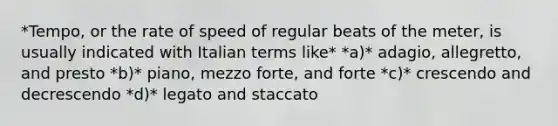 *Tempo, or the rate of speed of regular beats of the meter, is usually indicated with Italian terms like* *a)* adagio, allegretto, and presto *b)* piano, mezzo forte, and forte *c)* crescendo and decrescendo *d)* legato and staccato