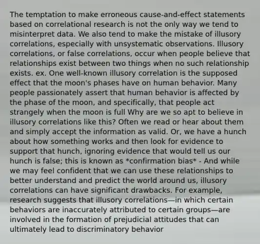 The temptation to make erroneous cause-and-effect statements based on correlational research is not the only way we tend to misinterpret data. We also tend to make the mistake of illusory correlations, especially with unsystematic observations. Illusory correlations, or false correlations, occur when people believe that relationships exist between two things when no such relationship exists. ex. One well-known illusory correlation is the supposed effect that the moon's phases have on human behavior. Many people passionately assert that human behavior is affected by the phase of the moon, and specifically, that people act strangely when the moon is full Why are we so apt to believe in illusory correlations like this? Often we read or hear about them and simply accept the information as valid. Or, we have a hunch about how something works and then look for evidence to support that hunch, ignoring evidence that would tell us our hunch is false; this is known as *confirmation bias* - And while we may feel confident that we can use these relationships to better understand and predict the world around us, illusory correlations can have significant drawbacks. For example, research suggests that illusory correlations—in which certain behaviors are inaccurately attributed to certain groups—are involved in the formation of prejudicial attitudes that can ultimately lead to discriminatory behavior