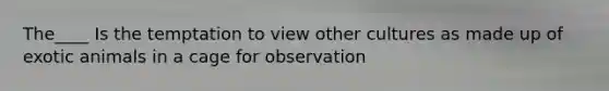 The____ Is the temptation to view other cultures as made up of exotic animals in a cage for observation