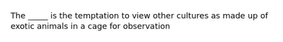 The _____ is the temptation to view other cultures as made up of exotic animals in a cage for observation