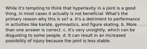 While it's tempting to think that hyperlaxity in a joint is a good thing, in most cases it actually is not beneficial. What's the primary reason why this is so? a. It's a detriment to performance in activities like karate, gymnastics, and figure skating. b. More than one answer is correct. c. It's very unsightly, which can be disgusting to some people. d. It can result in an increased possibility of injury because the joint is less stable.