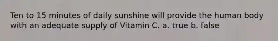 Ten to 15 minutes of daily sunshine will provide the human body with an adequate supply of Vitamin C. a. true b. false