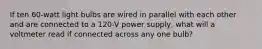 If ten 60-watt light bulbs are wired in parallel with each other and are connected to a 120-V power supply, what will a voltmeter read if connected across any one bulb?