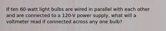 If ten 60-watt light bulbs are wired in parallel with each other and are connected to a 120-V power supply, what will a voltmeter read if connected across any one bulb?