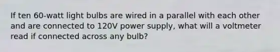 If ten 60-watt light bulbs are wired in a parallel with each other and are connected to 120V power supply, what will a voltmeter read if connected across any bulb?