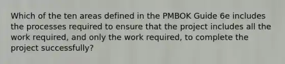 Which of the ten areas defined in the PMBOK Guide 6e includes the processes required to ensure that the project includes all the work required, and only the work required, to complete the project successfully?