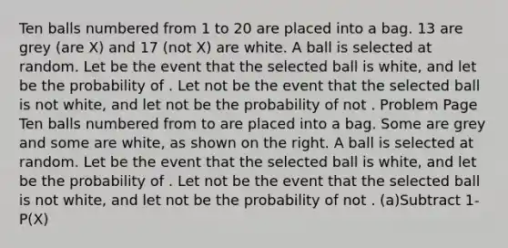 Ten balls numbered from 1 to 20 are placed into a bag. 13 are grey (are X) and 17 (not X) are white. A ball is selected at random. Let be the event that the selected ball is white, and let be the probability of . Let not be the event that the selected ball is not white, and let not be the probability of not . Problem Page Ten balls numbered from to are placed into a bag. Some are grey and some are white, as shown on the right. A ball is selected at random. Let be the event that the selected ball is white, and let be the probability of . Let not be the event that the selected ball is not white, and let not be the probability of not . (a)Subtract 1-P(X)