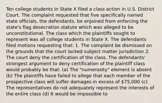 Ten college students in State X filed a class action in U.S. District Court. The complaint requested that five specifically named state officials, the defendants, be enjoined from enforcing the state's flag desecration statute which was alleged to be unconstitutional. The class which the plaintiffs sought to represent was all college students in State X. The defendants filed motions requesting that: 1. The complaint be dismissed on the grounds that the court lacked subject matter jurisdiction 2. The court deny the certification of the class. The defendants' strongest argument to deny certification of the plaintiff class would probably be that: (a) The "numerosity" element is absent (b) The plaintiffs have failed to allege that each member of the prospective class will suffer damages in excess of 75,000 (c) The representatives do not adequately represent the interests of the entire class (d) It would be impossible to