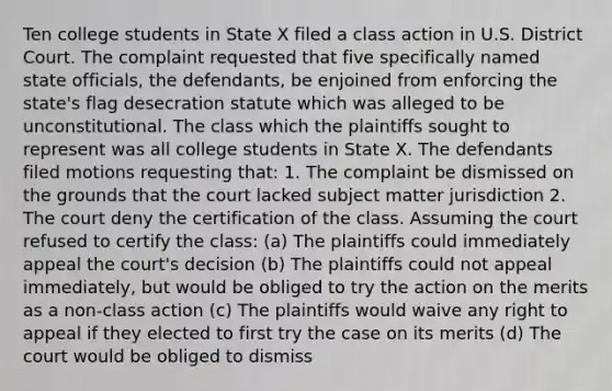 Ten college students in State X filed a class action in U.S. District Court. The complaint requested that five specifically named state officials, the defendants, be enjoined from enforcing the state's flag desecration statute which was alleged to be unconstitutional. The class which the plaintiffs sought to represent was all college students in State X. The defendants filed motions requesting that: 1. The complaint be dismissed on the grounds that the court lacked subject matter jurisdiction 2. The court deny the certification of the class. Assuming the court refused to certify the class: (a) The plaintiffs could immediately appeal the court's decision (b) The plaintiffs could not appeal immediately, but would be obliged to try the action on the merits as a non-class action (c) The plaintiffs would waive any right to appeal if they elected to first try the case on its merits (d) The court would be obliged to dismiss