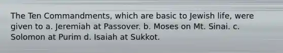 The Ten Commandments, which are basic to Jewish life, were given to a. Jeremiah at Passover. b. Moses on Mt. Sinai. c. Solomon at Purim d. Isaiah at Sukkot.