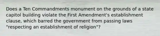 Does a Ten Commandments monument on the grounds of a state capitol building violate the First Amendment's establishment clause, which barred the government from passing laws "respecting an establishment of religion"?