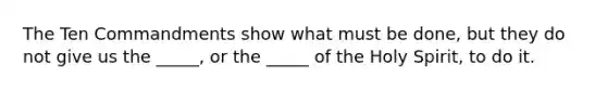 The Ten Commandments show what must be done, but they do not give us the _____, or the _____ of the Holy Spirit, to do it.