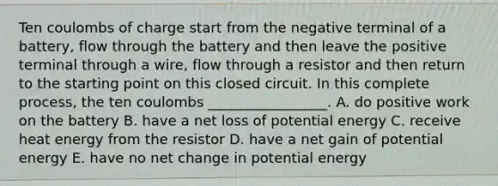 Ten coulombs of charge start from the negative terminal of a battery, flow through the battery and then leave the positive terminal through a wire, flow through a resistor and then return to the starting point on this closed circuit. In this complete process, the ten coulombs _________________. A. do positive work on the battery B. have a net loss of potential energy C. receive heat energy from the resistor D. have a net gain of potential energy E. have no net change in potential energy