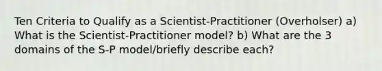 Ten Criteria to Qualify as a Scientist-Practitioner (Overholser) a) What is the Scientist-Practitioner model? b) What are the 3 domains of the S-P model/briefly describe each?