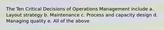 The Ten Critical Decisions of Operations Management include a. Layout strategy b. Maintenance c. Process and capacity design d. Managing quality e. All of the above