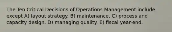 The Ten Critical Decisions of Operations Management include except A) layout strategy. B) maintenance. C) process and capacity design. D) managing quality. E) fiscal year-end.