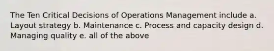 The Ten Critical Decisions of Operations Management include a. Layout strategy b. Maintenance c. Process and capacity design d. Managing quality e. all of the above