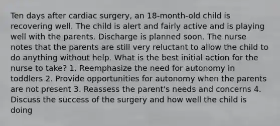 Ten days after cardiac surgery, an 18-month-old child is recovering well. The child is alert and fairly active and is playing well with the parents. Discharge is planned soon. The nurse notes that the parents are still very reluctant to allow the child to do anything without help. What is the best initial action for the nurse to take? 1. Reemphasize the need for autonomy in toddlers 2. Provide opportunities for autonomy when the parents are not present 3. Reassess the parent's needs and concerns 4. Discuss the success of the surgery and how well the child is doing