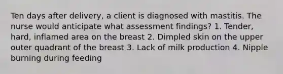 Ten days after delivery, a client is diagnosed with mastitis. The nurse would anticipate what assessment findings? 1. Tender, hard, inflamed area on the breast 2. Dimpled skin on the upper outer quadrant of the breast 3. Lack of milk production 4. Nipple burning during feeding