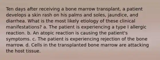 Ten days after receiving a bone marrow transplant, a patient develops a skin rash on his palms and soles, jaundice, and diarrhea. What is the most likely etiology of these clinical manifestations? a. The patient is experiencing a type I allergic reaction. b. An atopic reaction is causing the patient's symptoms. c. The patient is experiencing rejection of the bone marrow. d. Cells in the transplanted bone marrow are attacking the host tissue.