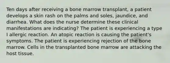 Ten days after receiving a bone marrow transplant, a patient develops a skin rash on the palms and soles, jaundice, and diarrhea. What does the nurse determine these clinical manifestations are indicating? The patient is experiencing a type I allergic reaction. An atopic reaction is causing the patient's symptoms. The patient is experiencing rejection of the bone marrow. Cells in the transplanted bone marrow are attacking the host tissue.