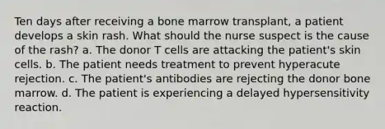 Ten days after receiving a bone marrow transplant, a patient develops a skin rash. What should the nurse suspect is the cause of the rash? a. The donor T cells are attacking the patient's skin cells. b. The patient needs treatment to prevent hyperacute rejection. c. The patient's antibodies are rejecting the donor bone marrow. d. The patient is experiencing a delayed hypersensitivity reaction.