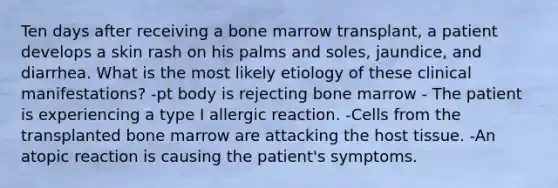 Ten days after receiving a bone marrow transplant, a patient develops a skin rash on his palms and soles, jaundice, and diarrhea. What is the most likely etiology of these clinical manifestations? -pt body is rejecting bone marrow - The patient is experiencing a type I allergic reaction. -Cells from the transplanted bone marrow are attacking the host tissue. -An atopic reaction is causing the patient's symptoms.