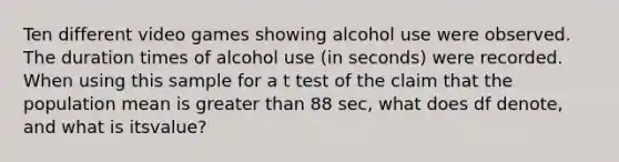 Ten different video games showing alcohol use were observed. The duration times of alcohol use (in seconds) were recorded. When using this sample for a t test of the claim that the population mean is greater than 88 ​sec, what does df​ denote, and what is its​value?