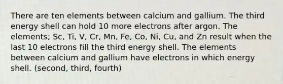 There are ten elements between calcium and gallium. The third energy shell can hold 10 more electrons after argon. The elements; Sc, Ti, V, Cr, Mn, Fe, Co, Ni, Cu, and Zn result when the last 10 electrons fill the third energy shell. The elements between calcium and gallium have electrons in which energy shell. (second, third, fourth)