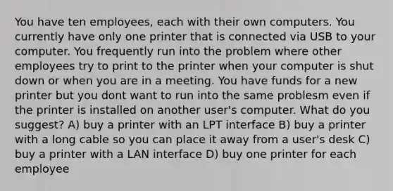 You have ten employees, each with their own computers. You currently have only one printer that is connected via USB to your computer. You frequently run into the problem where other employees try to print to the printer when your computer is shut down or when you are in a meeting. You have funds for a new printer but you dont want to run into the same problesm even if the printer is installed on another user's computer. What do you suggest? A) buy a printer with an LPT interface B) buy a printer with a long cable so you can place it away from a user's desk C) buy a printer with a LAN interface D) buy one printer for each employee