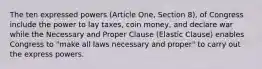 The ten expressed powers (Article One, Section 8), of Congress include the power to lay taxes, coin money, and declare war while the Necessary and Proper Clause (Elastic Clause) enables Congress to "make all laws necessary and proper" to carry out the express powers.