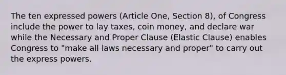 The ten expressed powers (Article One, Section 8), of Congress include the power to lay taxes, coin money, and declare war while the Necessary and Proper Clause (Elastic Clause) enables Congress to "make all laws necessary and proper" to carry out the express powers.