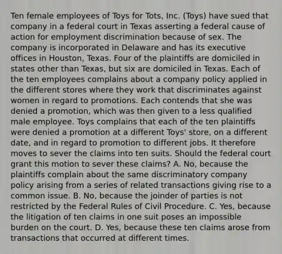 Ten female employees of Toys for Tots, Inc. (Toys) have sued that company in a federal court in Texas asserting a federal cause of action for employment discrimination because of sex. The company is incorporated in Delaware and has its executive offices in Houston, Texas. Four of the plaintiffs are domiciled in states other than Texas, but six are domiciled in Texas. Each of the ten employees complains about a company policy applied in the different stores where they work that discriminates against women in regard to promotions. Each contends that she was denied a promotion, which was then given to a less qualified male employee. Toys complains that each of the ten plaintiffs were denied a promotion at a different Toys' store, on a different date, and in regard to promotion to different jobs. It therefore moves to sever the claims into ten suits. Should the federal court grant this motion to sever these claims? A. No, because the plaintiffs complain about the same discriminatory company policy arising from a series of related transactions giving rise to a common issue. B. No, because the joinder of parties is not restricted by the Federal Rules of Civil Procedure. C. Yes, because the litigation of ten claims in one suit poses an impossible burden on the court. D. Yes, because these ten claims arose from transactions that occurred at different times.