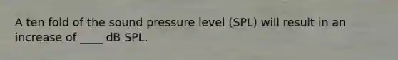 A ten fold of the sound pressure level (SPL) will result in an increase of ____ dB SPL.