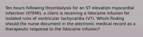 Ten hours following thrombolysis for an ST elevation myocardial infarction (STEMI), a client is receiving a lidocaine infusion for isolated runs of ventricular tachycardia (VT). Which finding should the nurse document in the electronic medical record as a therapeutic response to the lidocaine infusion?