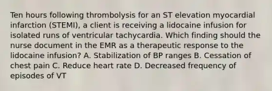 Ten hours following thrombolysis for an ST elevation myocardial infarction (STEMI), a client is receiving a lidocaine infusion for isolated runs of ventricular tachycardia. Which finding should the nurse document in the EMR as a therapeutic response to the lidocaine infusion? A. Stabilization of BP ranges B. Cessation of chest pain C. Reduce heart rate D. Decreased frequency of episodes of VT