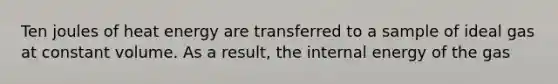 Ten joules of heat energy are transferred to a sample of ideal gas at constant volume. As a result, the internal energy of the gas