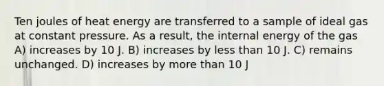 Ten joules of heat energy are transferred to a sample of ideal gas at constant pressure. As a result, the internal energy of the gas A) increases by 10 J. B) increases by less than 10 J. C) remains unchanged. D) increases by more than 10 J