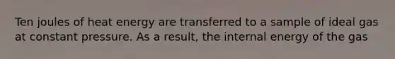 Ten joules of heat energy are transferred to a sample of ideal gas at constant pressure. As a result, the internal energy of the gas
