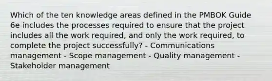 Which of the ten knowledge areas defined in the PMBOK Guide 6e includes the processes required to ensure that the project includes all the work required, and only the work required, to complete the project successfully? - Communications management - Scope management - Quality management - Stakeholder management