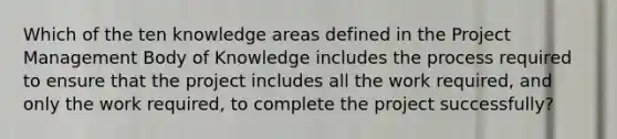 Which of the ten knowledge areas defined in the Project Management Body of Knowledge includes the process required to ensure that the project includes all the work required, and only the work required, to complete the project successfully?