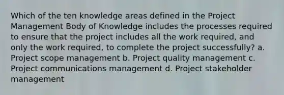 Which of the ten knowledge areas defined in the Project Management Body of Knowledge includes the processes required to ensure that the project includes all the work required, and only the work required, to complete the project successfully? a. Project scope management b. Project quality management c. Project communications management d. Project stakeholder management