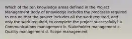 Which of the ten knowledge areas defined in the Project Management Body of Knowledge includes the processes required to ensure that the project includes all the work required, and only the work required, to complete the project successfully? a. Communications management b. Stakeholder management c. Quality management d. Scope management