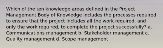 Which of the ten knowledge areas defined in the Project Management Body of Knowledge includes the processes required to ensure that the project includes all the work required, and only the work required, to complete the project successfully? a. Communications management b. Stakeholder management c. Quality management d. Scope management