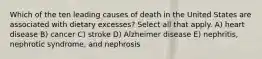 Which of the ten leading causes of death in the United States are associated with dietary excesses? Select all that apply. A) heart disease B) cancer C) stroke D) Alzheimer disease E) nephritis, nephrotic syndrome, and nephrosis