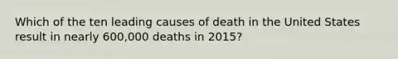 Which of the ten leading causes of death in the United States result in nearly 600,000 deaths in 2015?