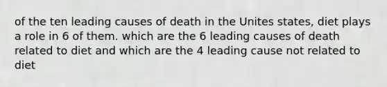 of the ten leading causes of death in the Unites states, diet plays a role in 6 of them. which are the 6 leading causes of death related to diet and which are the 4 leading cause not related to diet