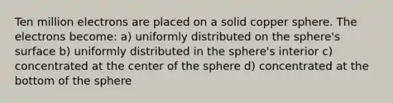 Ten million electrons are placed on a solid copper sphere. The electrons become: a) uniformly distributed on the sphere's surface b) uniformly distributed in the sphere's interior c) concentrated at the center of the sphere d) concentrated at the bottom of the sphere